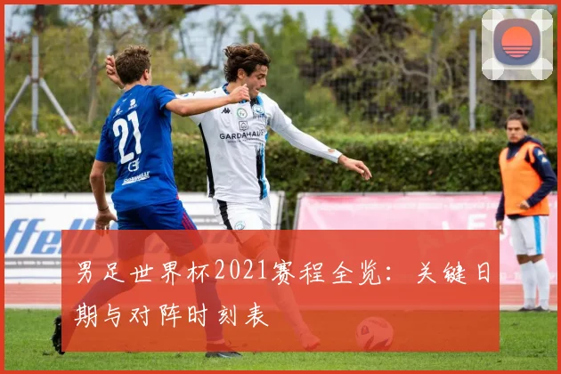 男足世界杯2021赛程全览：关键日期与对阵时刻表