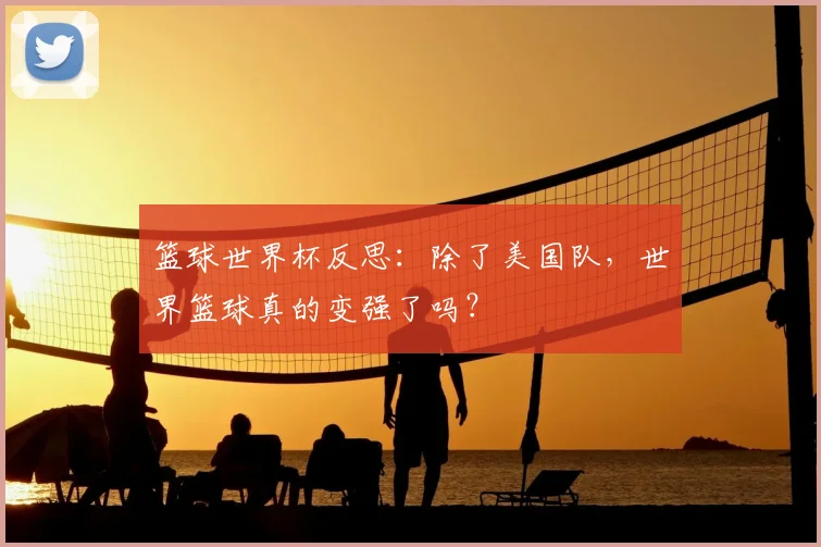 篮球世界杯反思：除了美国队，世界篮球真的变强了吗？
