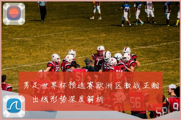男足世界杯预选赛欧洲区激战正酣：出线形势深度解析