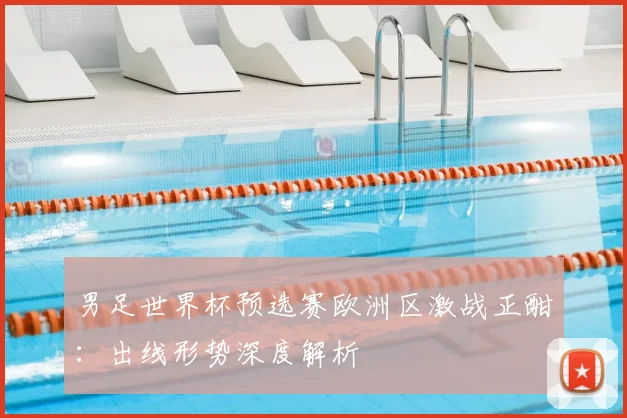 男足世界杯预选赛欧洲区激战正酣：出线形势深度解析