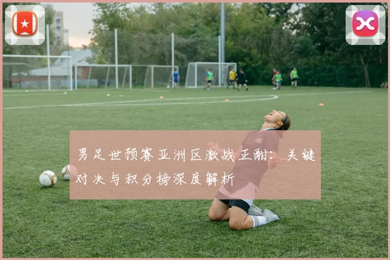 男足世预赛亚洲区激战正酣：关键对决与积分榜深度解析